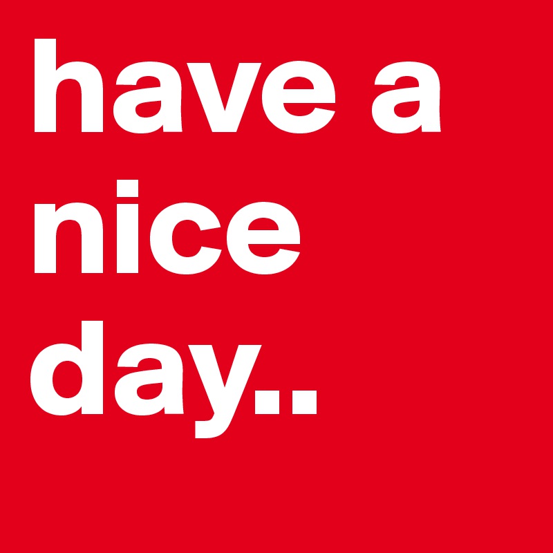 have a nice day..