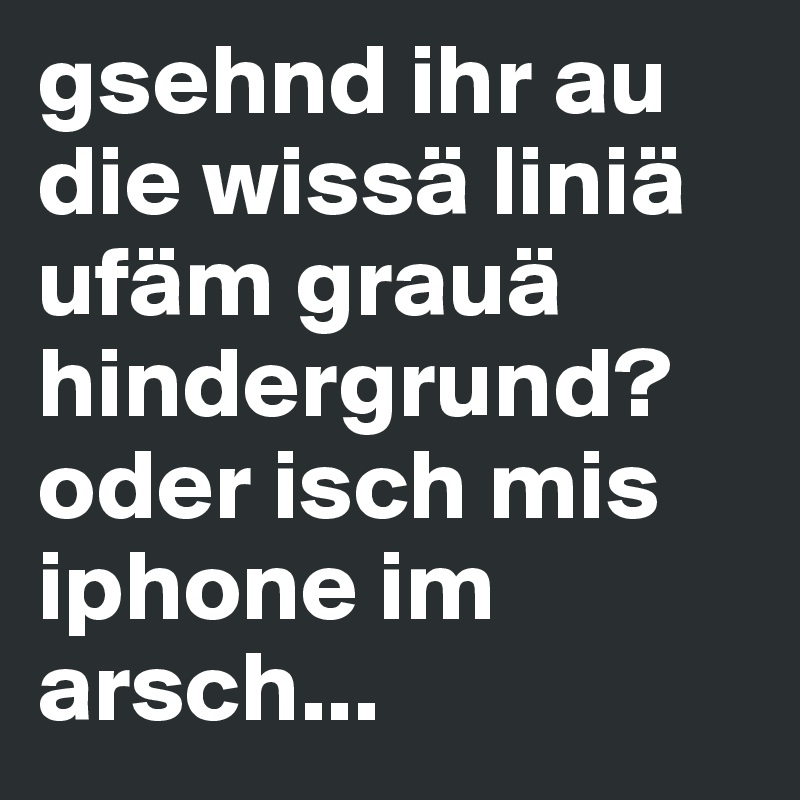 gsehnd ihr au die wissä liniä ufäm grauä hindergrund? oder isch mis iphone im arsch...