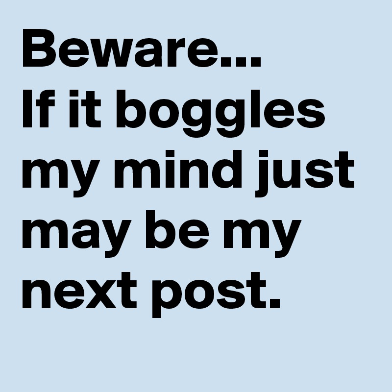 Beware...
If it boggles my mind just may be my next post.