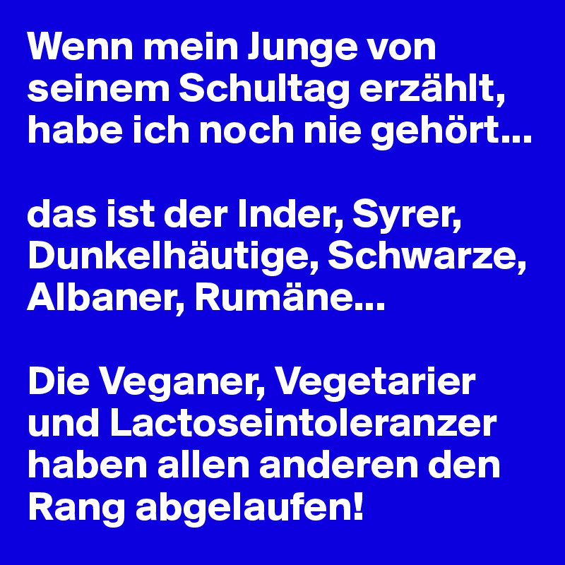 Wenn mein Junge von seinem Schultag erzählt, habe ich noch nie gehört...

das ist der Inder, Syrer, Dunkelhäutige, Schwarze, Albaner, Rumäne...

Die Veganer, Vegetarier und Lactoseintoleranzer haben allen anderen den Rang abgelaufen!