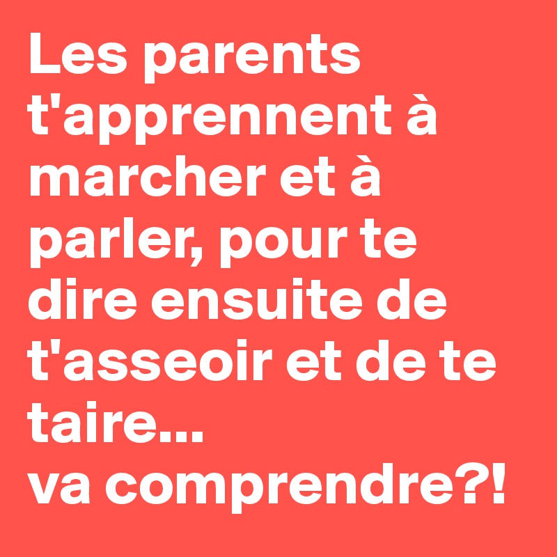 Les parents t'apprennent à marcher et à parler, pour te dire ensuite de t'asseoir et de te taire...
va comprendre?!
