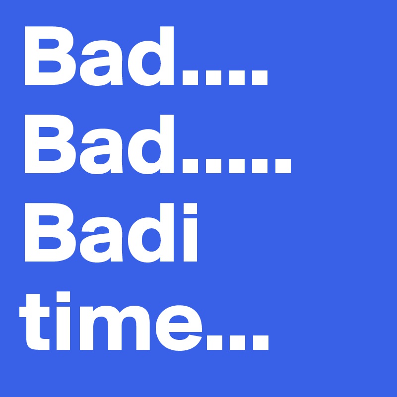 Bad....
Bad.....
Badi time...