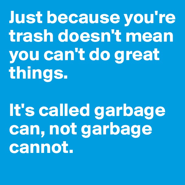 Just because you're trash doesn't mean you can't do great things. 

It's called garbage can, not garbage cannot. 