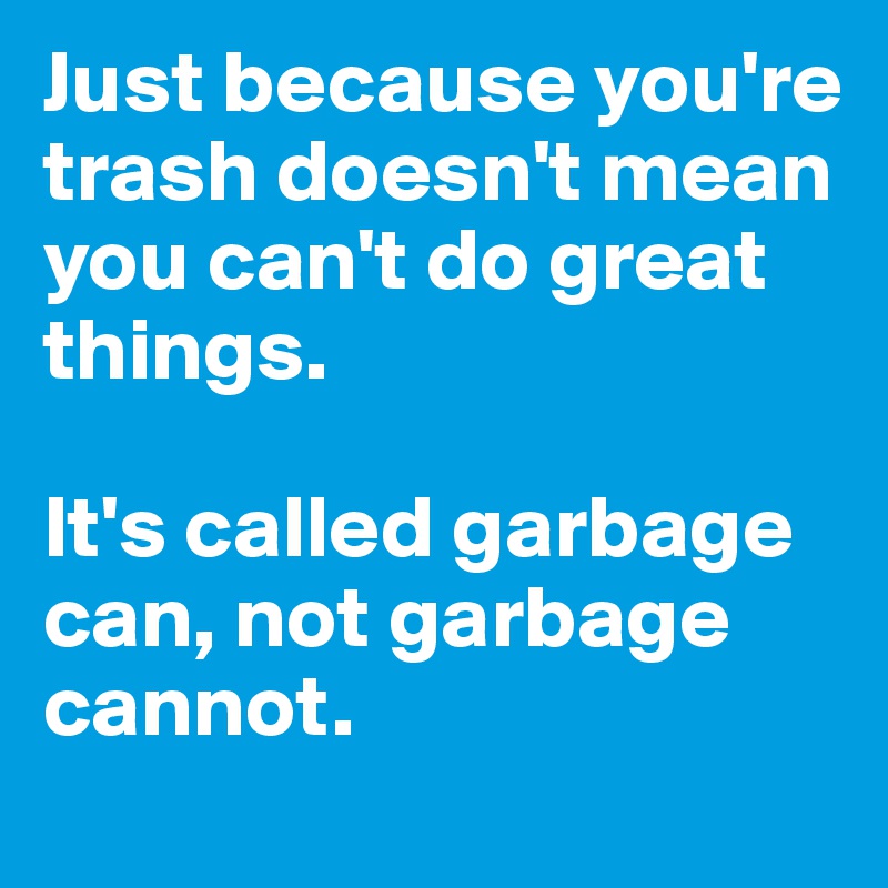 Just because you're trash doesn't mean you can't do great things. 

It's called garbage can, not garbage cannot. 