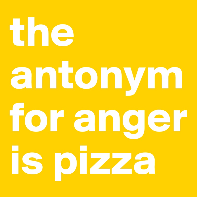 the antonym for anger is pizza