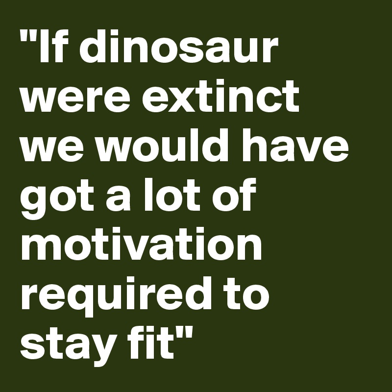"If dinosaur were extinct we would have got a lot of motivation required to stay fit"