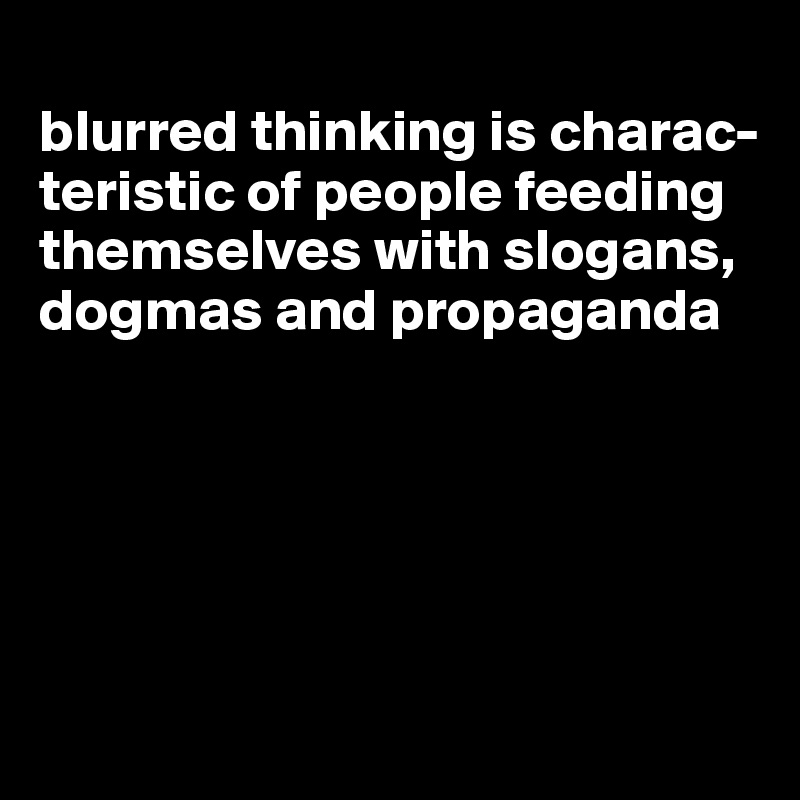 
blurred thinking is charac-teristic of people feeding themselves with slogans, dogmas and propaganda





