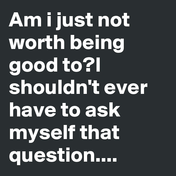 Am i just not worth being good to?I shouldn't ever have to ask myself that question....