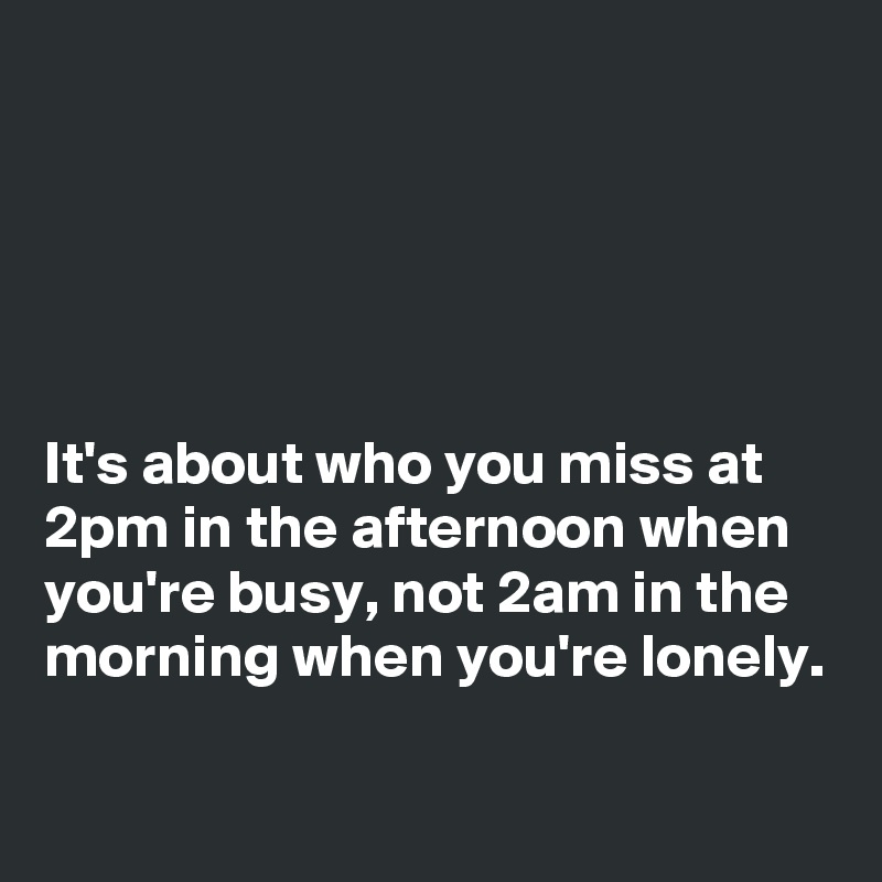 





It's about who you miss at 2pm in the afternoon when you're busy, not 2am in the morning when you're lonely.

