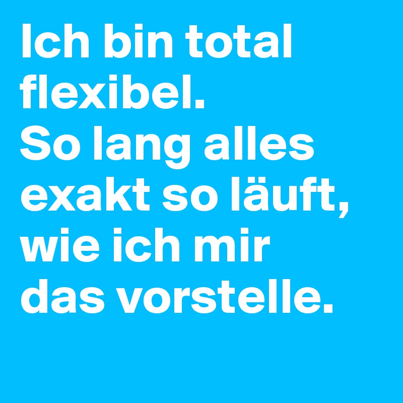 Ich bin total flexibel. 
So lang alles exakt so läuft, wie ich mir 
das vorstelle.
