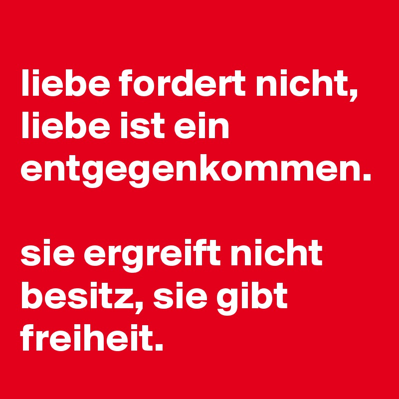 
liebe fordert nicht,  liebe ist ein entgegenkommen.

sie ergreift nicht besitz, sie gibt freiheit.