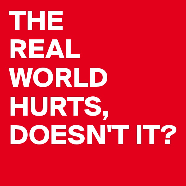 THE
REAL WORLD HURTS,
DOESN'T IT?