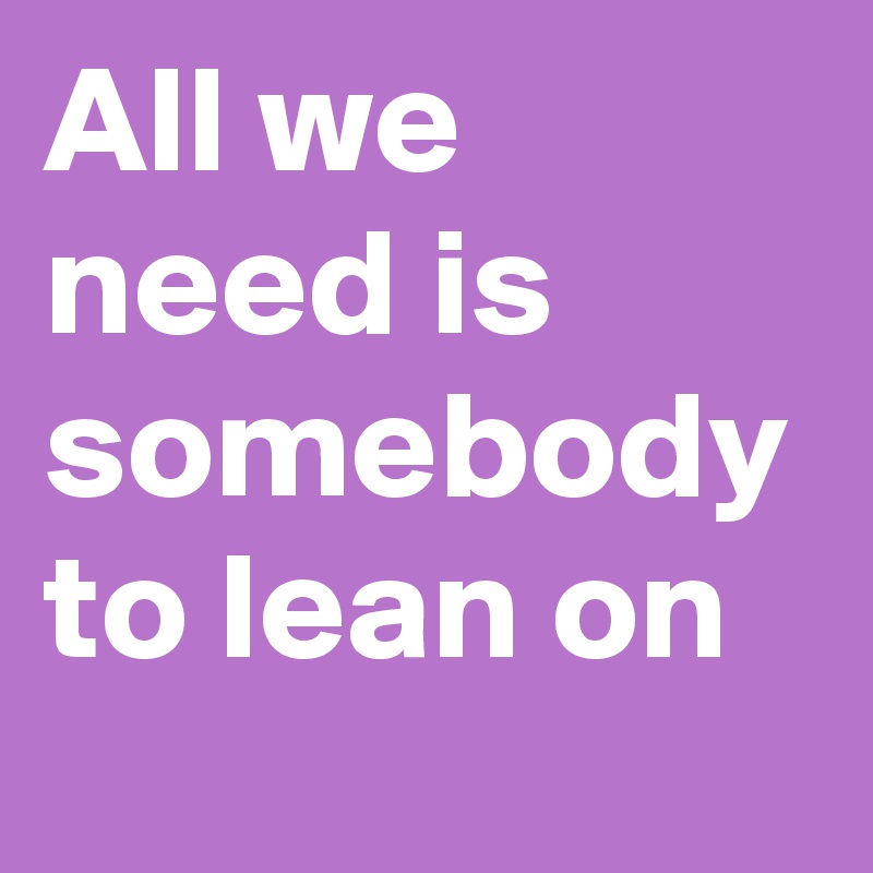 All we need is somebody to lean on