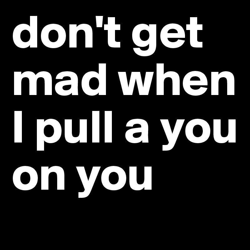 don-t-get-mad-when-I-pull-a-you-on-you?s