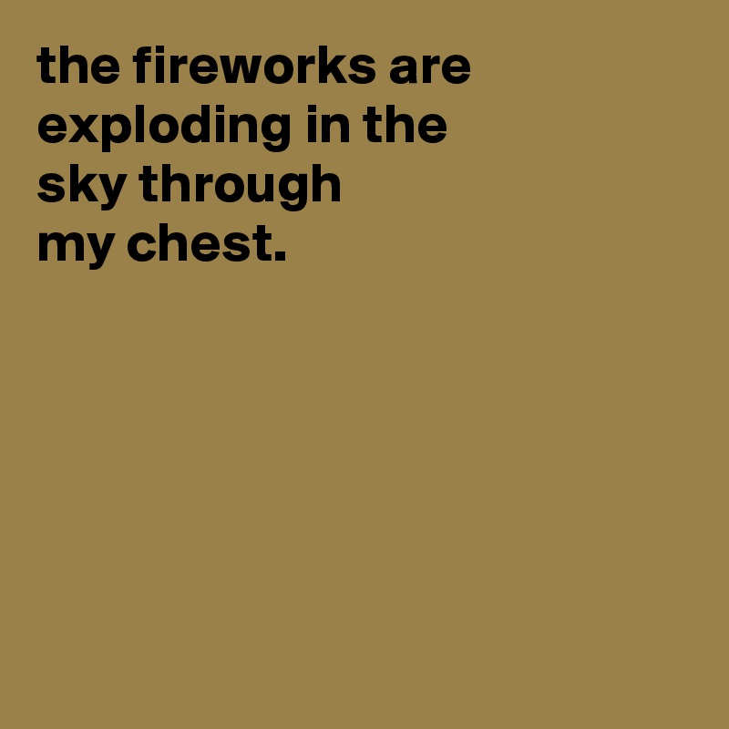 the fireworks are exploding in the
sky through
my chest.






