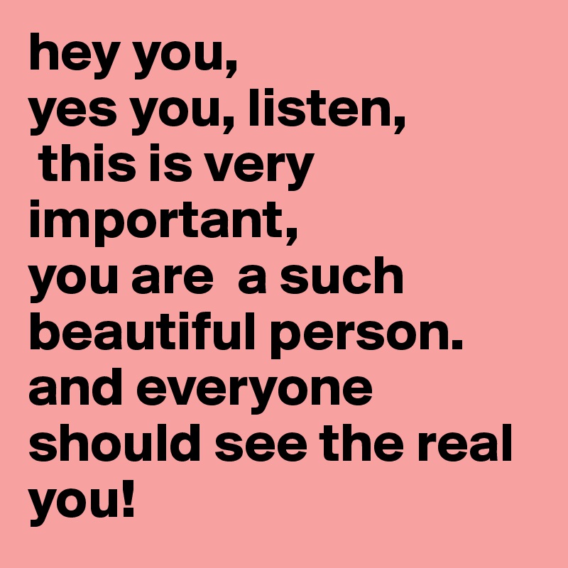 hey you, 
yes you, listen,
 this is very important, 
you are  a such beautiful person. and everyone should see the real you!