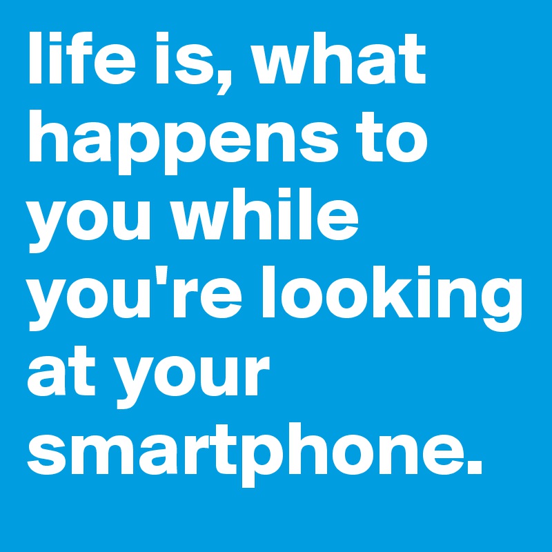 life is, what happens to you while you're looking at your smartphone. 