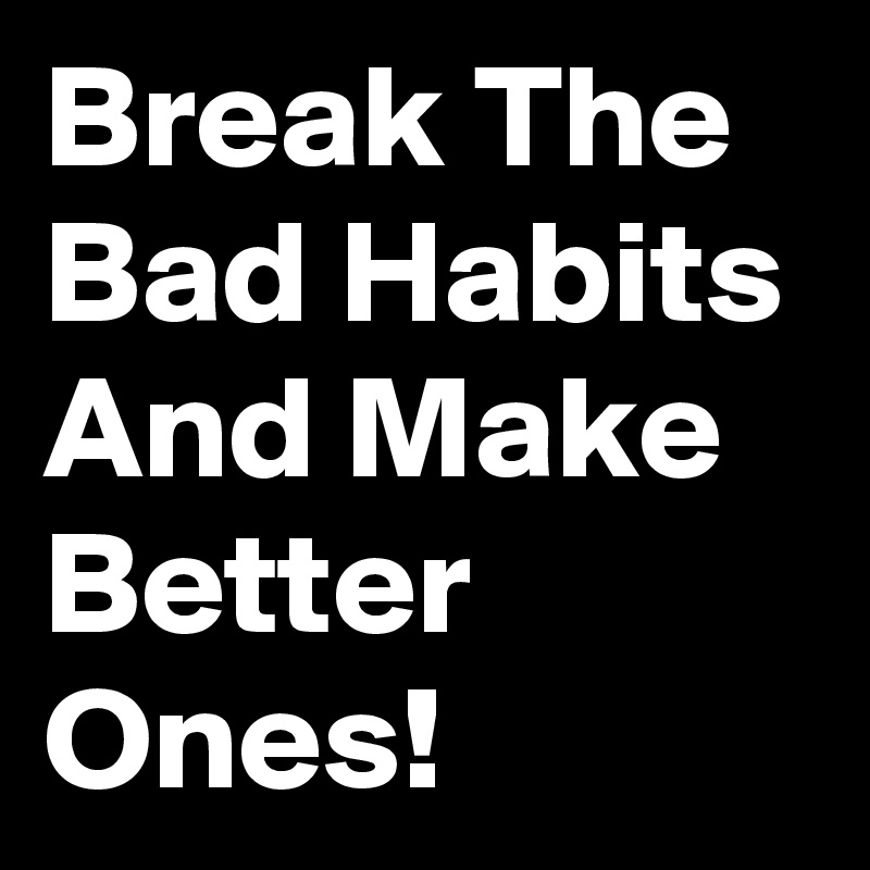 Break The Bad Habits And Make Better Ones!