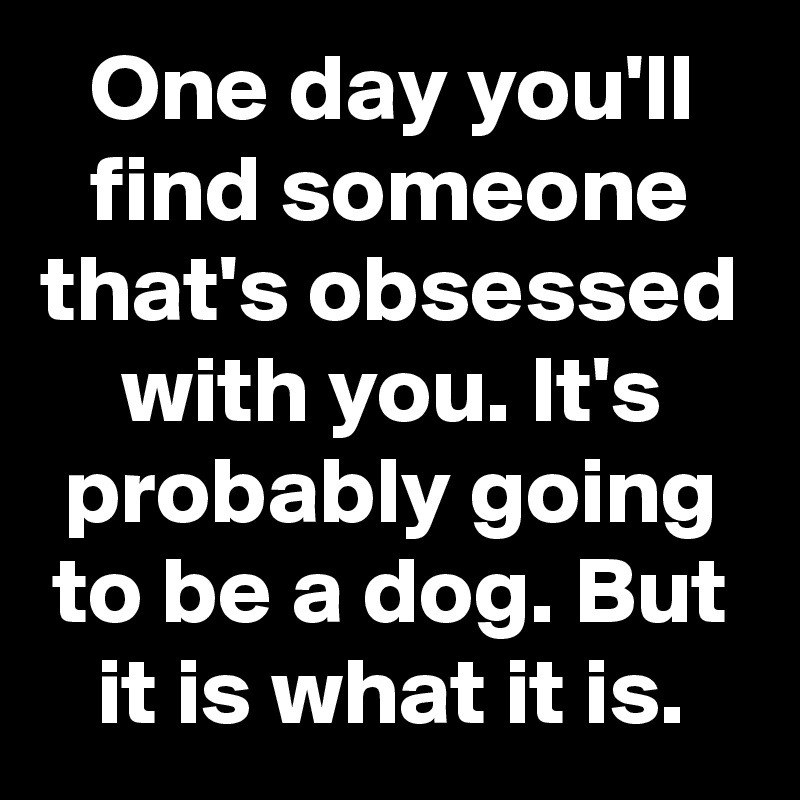 One day you'll find someone that's obsessed with you. It's probably going to be a dog. But it is what it is.