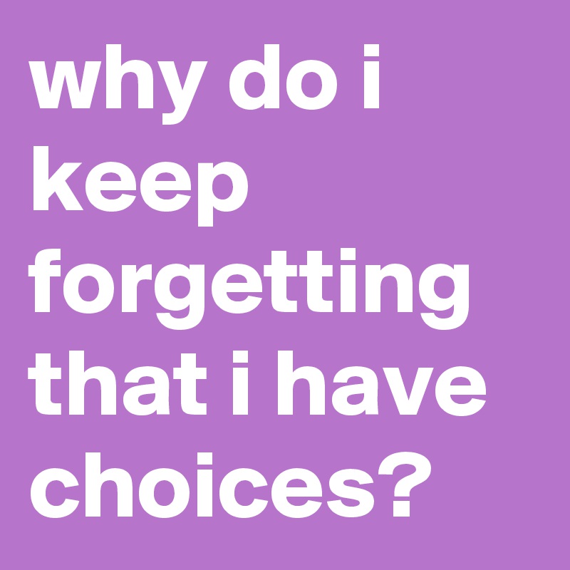 why do i keep forgetting
that i have choices?