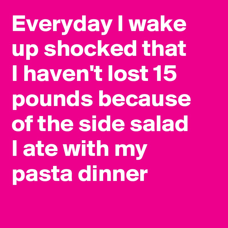 Everyday I wake up shocked that I haven't lost 15 pounds because of the side salad I ate with my pasta dinner