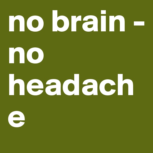 no brain -
no headache