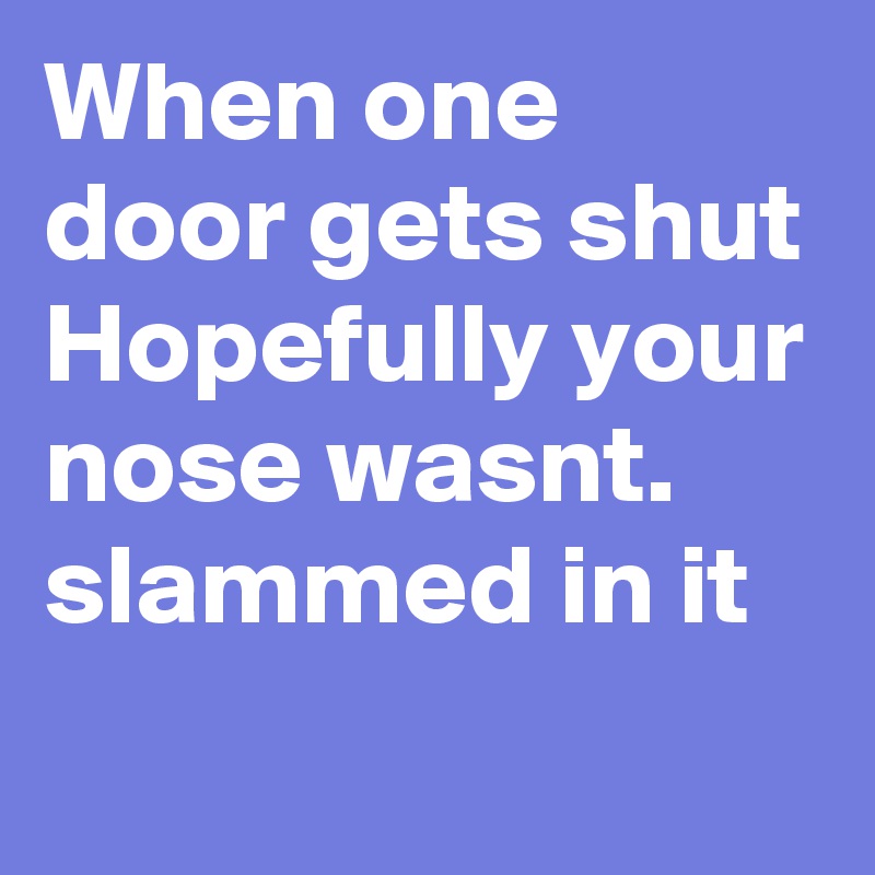 When one door gets shut 
Hopefully your nose wasnt. slammed in it 