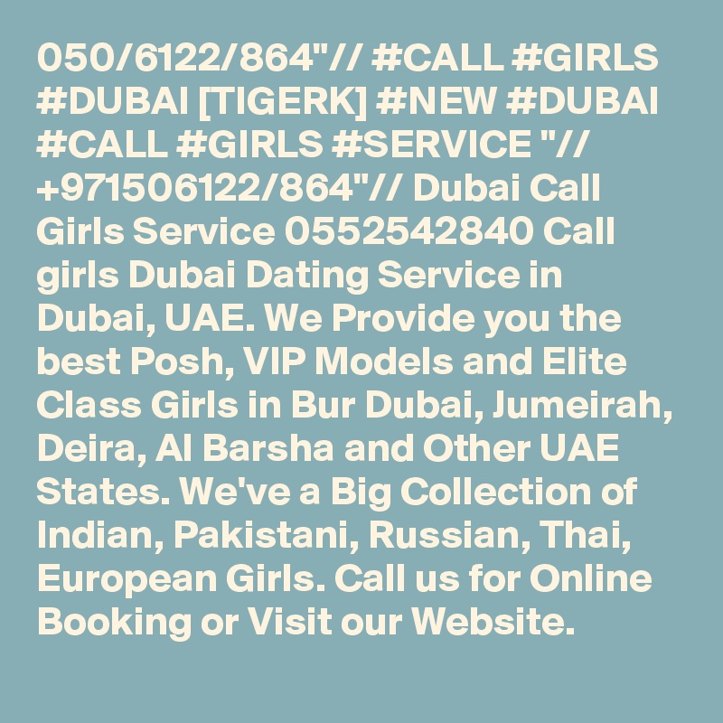 050/6122/864"// #CALL #GIRLS #DUBAI [TIGERK] #NEW #DUBAI #CALL #GIRLS #SERVICE "// +971506122/864"// Dubai Call Girls Service 0552542840 Call girls Dubai Dating Service in Dubai, UAE. We Provide you the best Posh, VIP Models and Elite Class Girls in Bur Dubai, Jumeirah, Deira, Al Barsha and Other UAE States. We've a Big Collection of Indian, Pakistani, Russian, Thai, European Girls. Call us for Online Booking or Visit our Website.