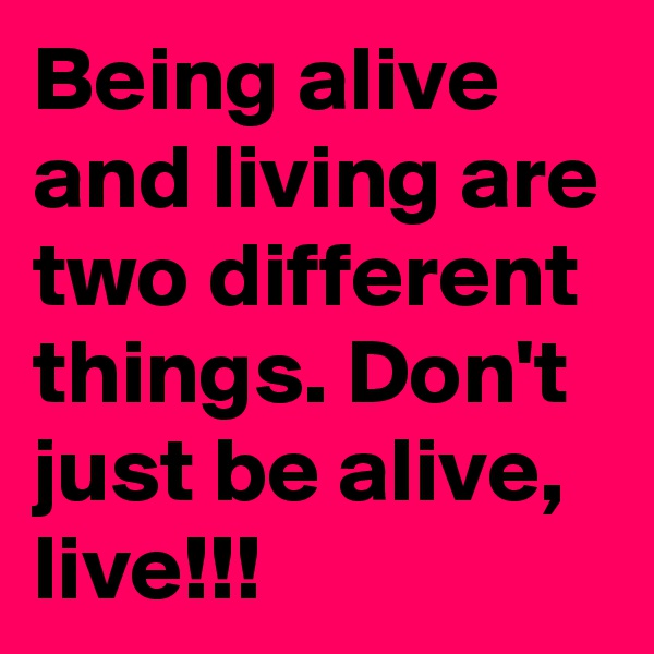 Being alive and living are two different things. Don't just be alive, live!!!