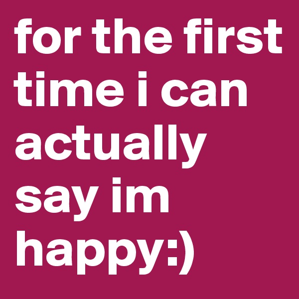 for the first time i can actually say im happy:)