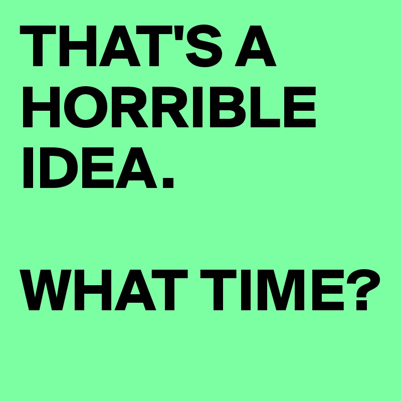 Thats A Horrible Idea What Time Meme : That S A Horrible Idea What Time ...