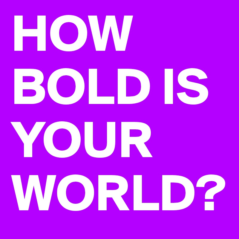 HOW BOLD IS YOUR WORLD?