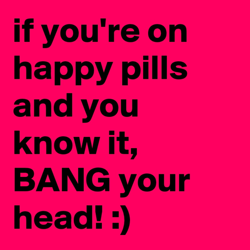 if you're on happy pills and you know it, BANG your head! :)
