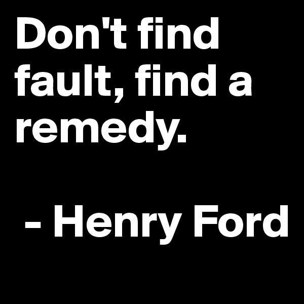 Don't find fault, find a remedy.

 - Henry Ford