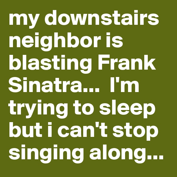 my downstairs neighbor is blasting Frank Sinatra...  I'm trying to sleep but i can't stop singing along...  