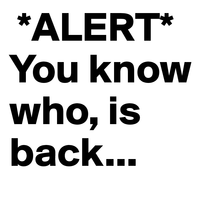  *ALERT*
You know who, is back...