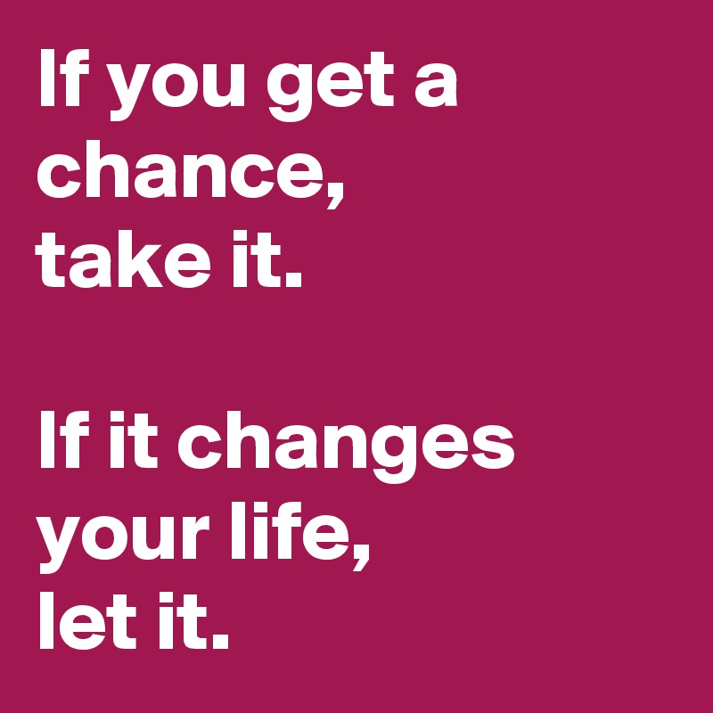 If you get a chance, 
take it.

If it changes your life,
let it.