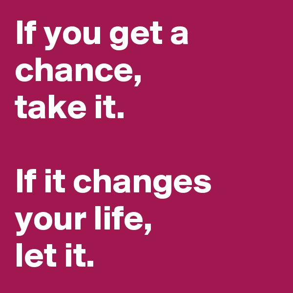 If you get a chance, 
take it.

If it changes your life,
let it.