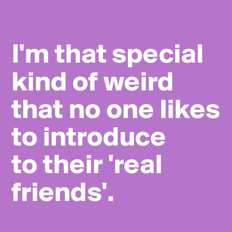 
I'm that special
kind of weird
that no one likes to introduce 
to their 'real
friends'.