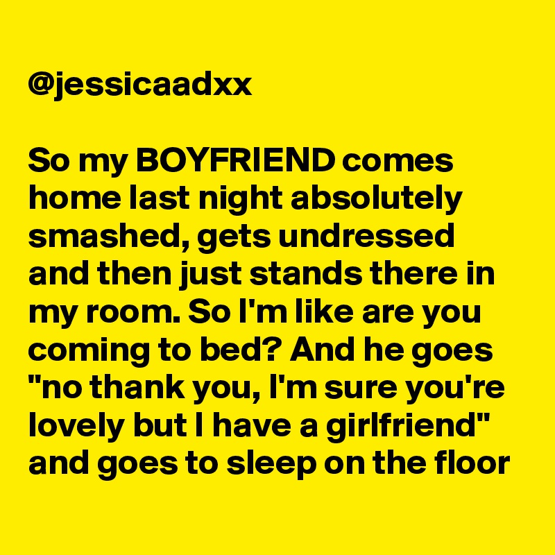 
@jessicaadxx

So my BOYFRIEND comes home last night absolutely smashed, gets undressed and then just stands there in my room. So I'm like are you coming to bed? And he goes "no thank you, I'm sure you're lovely but I have a girlfriend" and goes to sleep on the floor