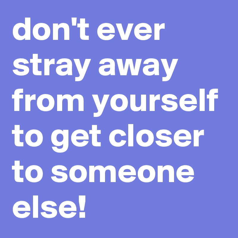 don't ever stray away from yourself to get closer to someone else ...