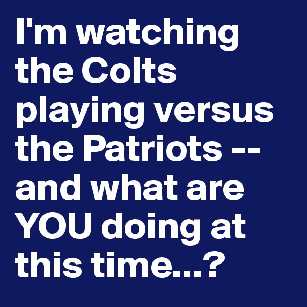 I'm watching the Colts playing versus the Patriots -- and what are YOU doing at this time...?