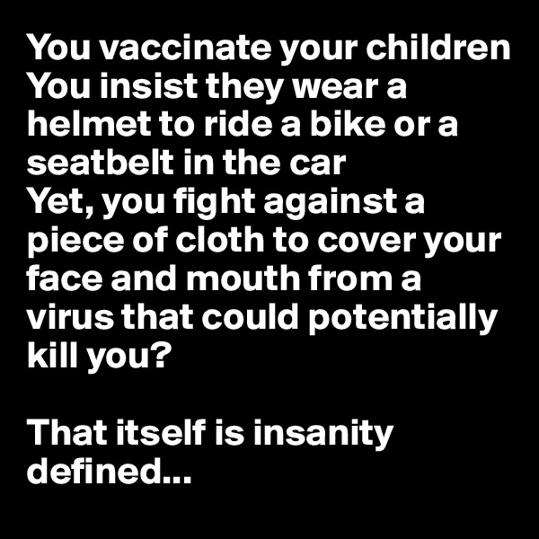 You vaccinate your children
You insist they wear a helmet to ride a bike or a seatbelt in the car
Yet, you fight against a piece of cloth to cover your face and mouth from a virus that could potentially kill you?

That itself is insanity defined...