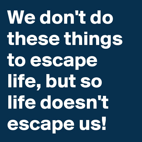 We don't do these things to escape life, but so life doesn't escape us!