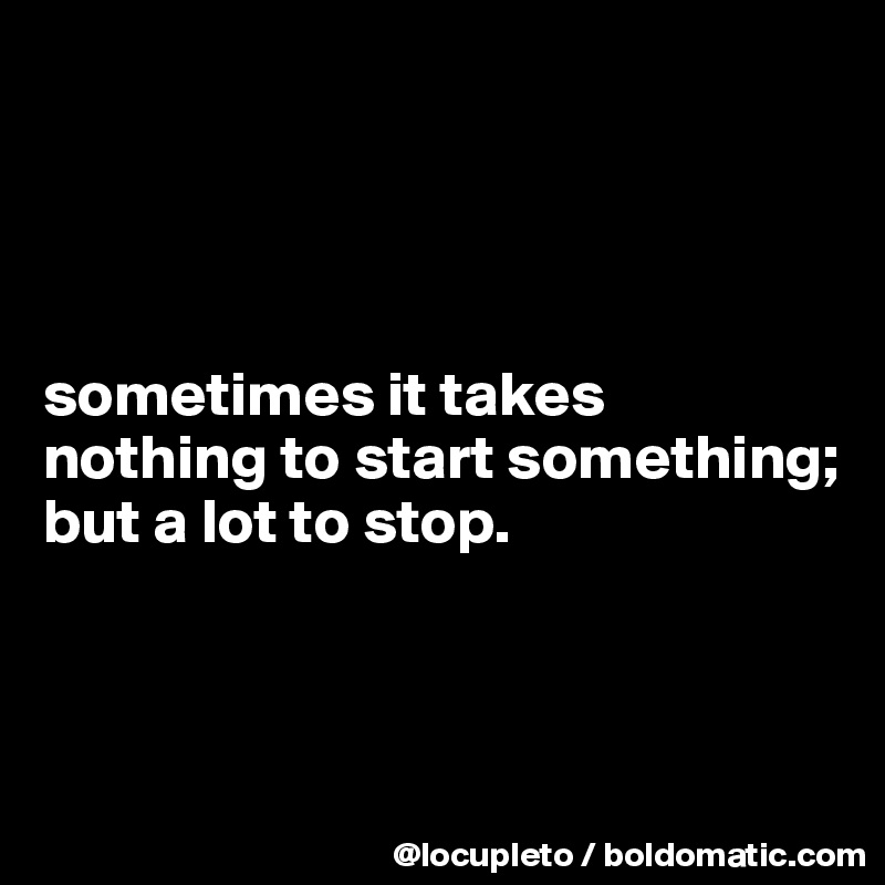 




sometimes it takes nothing to start something; 
but a lot to stop. 



