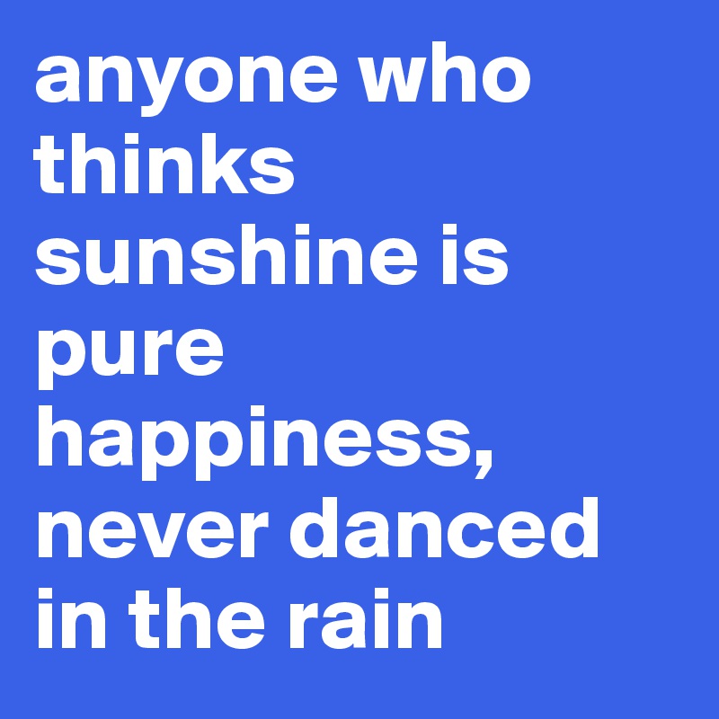 anyone who thinks sunshine is pure happiness, never danced in the rain