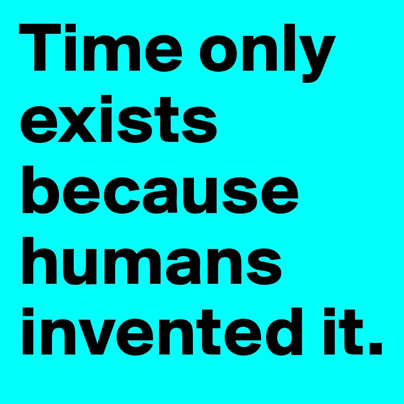 Time only exists because humans invented it. 