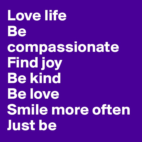 Love life 
Be compassionate 
Find joy
Be kind
Be love
Smile more often
Just be 
