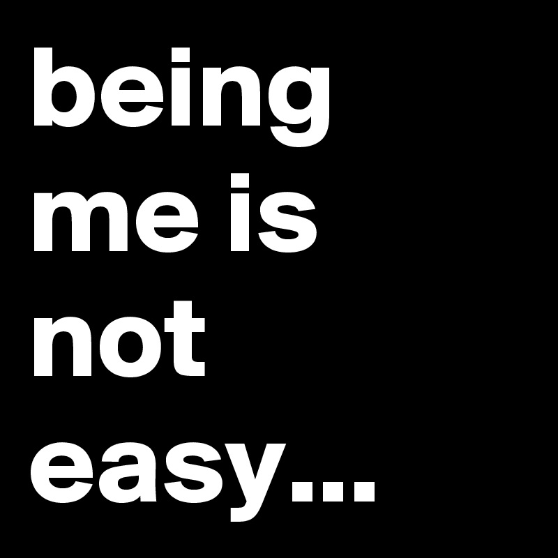 being me is not easy...