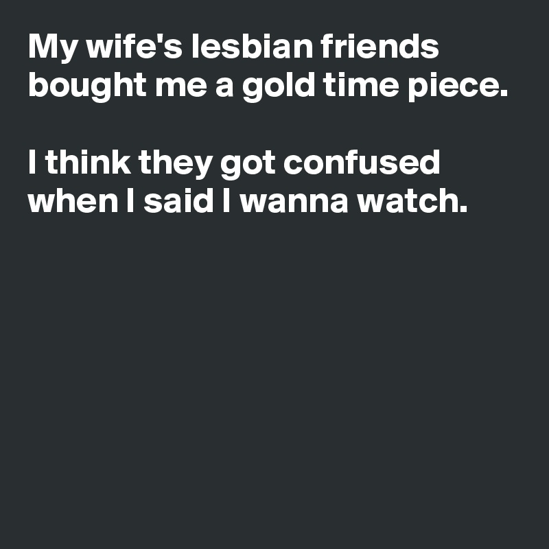My wife's lesbian friends bought me a gold time piece.

I think they got confused when I said I wanna watch.






